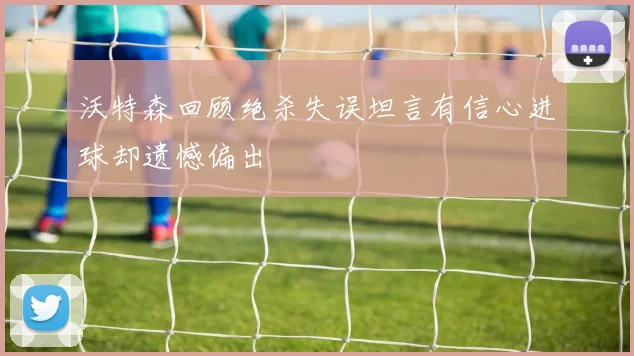 沃特森回顾绝杀失误坦言有信心进球却遗憾偏出