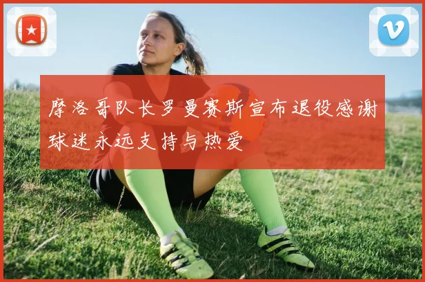摩洛哥队长罗曼赛斯宣布退役感谢球迷永远支持与热爱