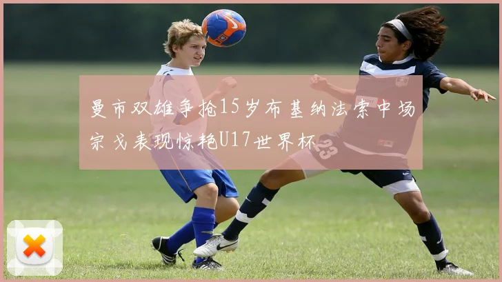 曼市双雄争抢15岁布基纳法索中场宗戈表现惊艳U17世界杯