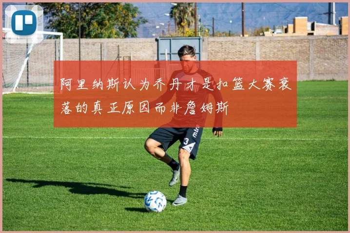 阿里纳斯认为乔丹才是扣篮大赛衰落的真正原因而非詹姆斯