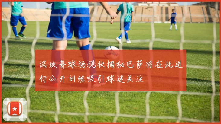诺坎普球场现状揭秘巴萨将在此进行公开训练吸引球迷关注