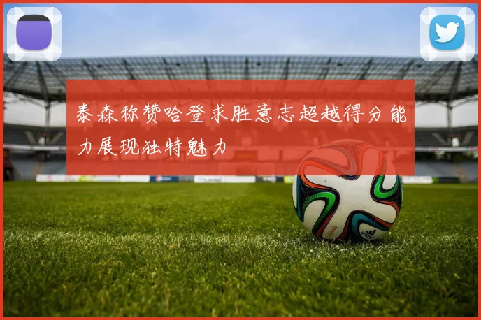泰森称赞哈登求胜意志超越得分能力展现独特魅力