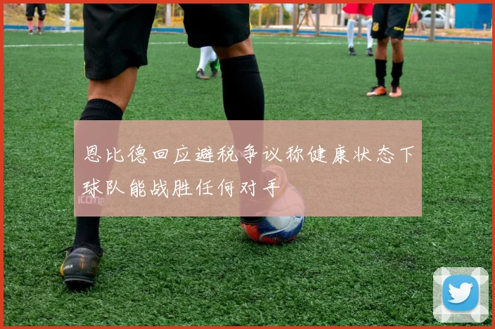 恩比德回应避税争议称健康状态下球队能战胜任何对手