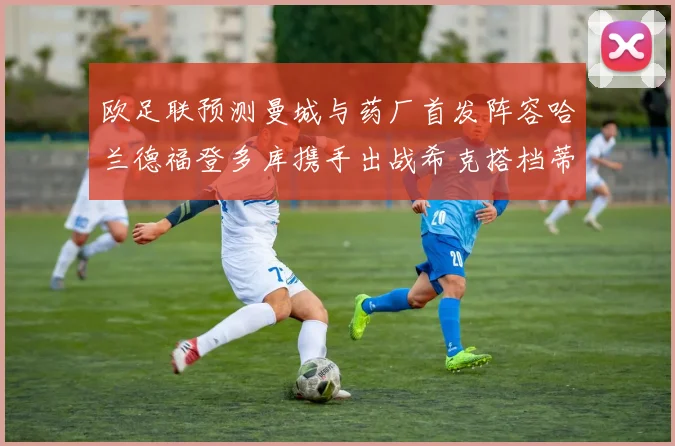 欧足联预测曼城与药厂首发阵容哈兰德福登多库携手出战希克搭档蒂尔曼