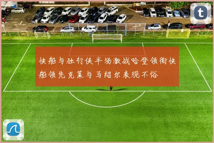 快船与独行侠半场激战哈登领衔快船领先克莱与马绍尔表现不俗