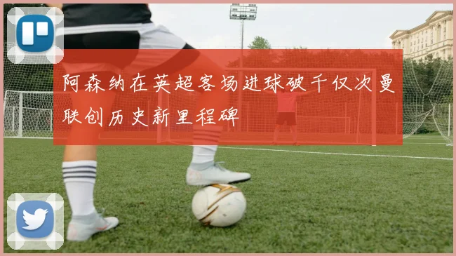 阿森纳在英超客场进球破千仅次曼联创历史新里程碑