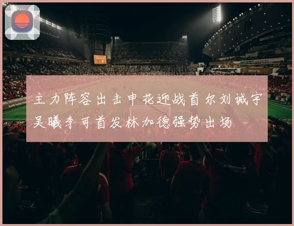 主力阵容出击申花迎战首尔刘诚宇吴曦李可首发林加德强势出场