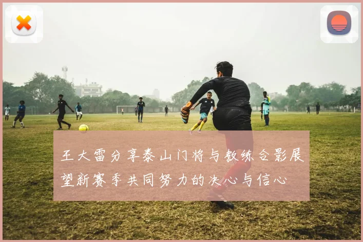 王大雷分享泰山门将与教练合影展望新赛季共同努力的决心与信心