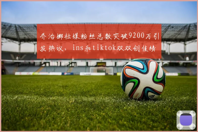 乔治娜社媒粉丝总数突破9200万引发热议，ins和tiktok双双创佳绩