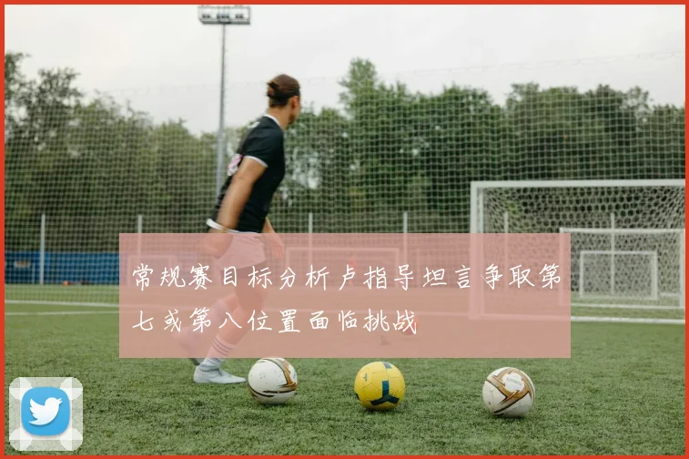 常规赛目标分析卢指导坦言争取第七或第八位置面临挑战