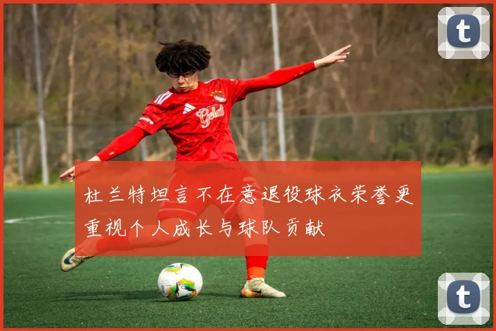 杜兰特坦言不在意退役球衣荣誉更重视个人成长与球队贡献