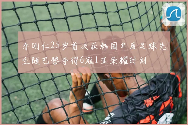 李刚仁25岁首次获韩国年度足球先生随巴黎夺得6冠1亚荣耀时刻