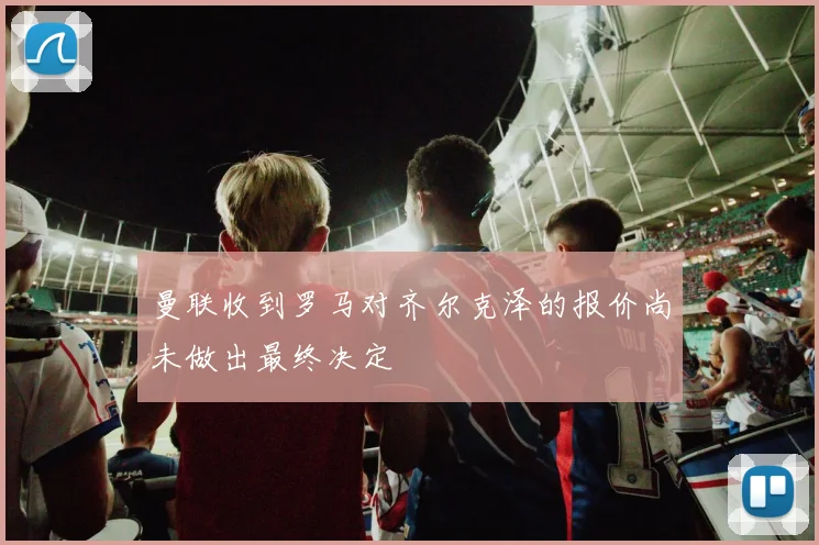 曼联收到罗马对齐尔克泽的报价尚未做出最终决定