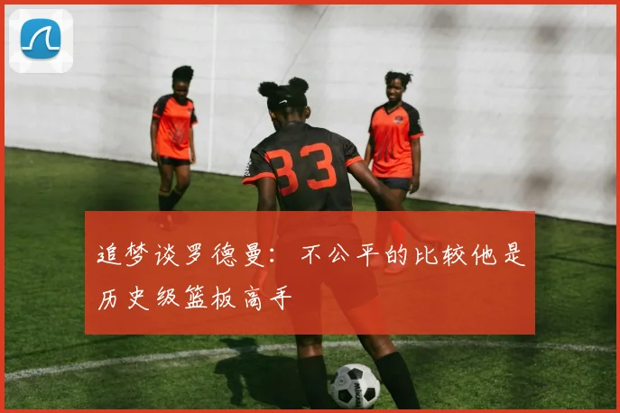 追梦谈罗德曼：不公平的比较他是历史级篮板高手