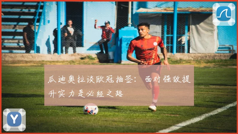 瓜迪奥拉谈欧冠抽签：面对强敌提升实力是必经之路