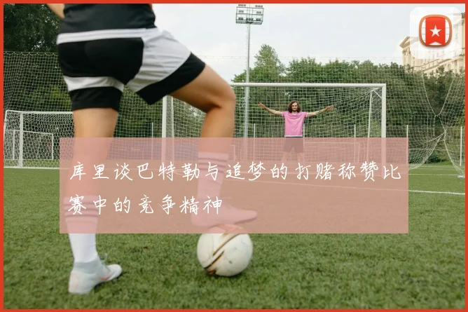 库里谈巴特勒与追梦的打赌称赞比赛中的竞争精神
