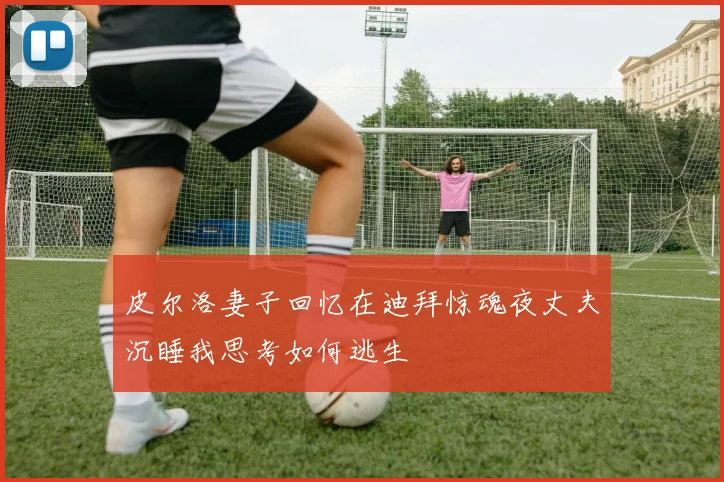 皮尔洛妻子回忆在迪拜惊魂夜丈夫沉睡我思考如何逃生