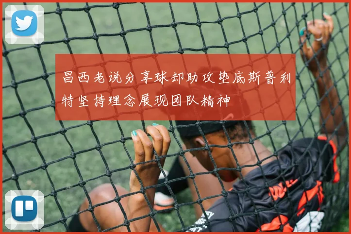 昌西老说分享球却助攻垫底斯普利特坚持理念展现团队精神