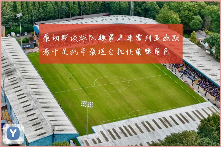 桑切斯谈球队趣事库库雷利亚幽默感十足托辛最适合担任前锋角色
